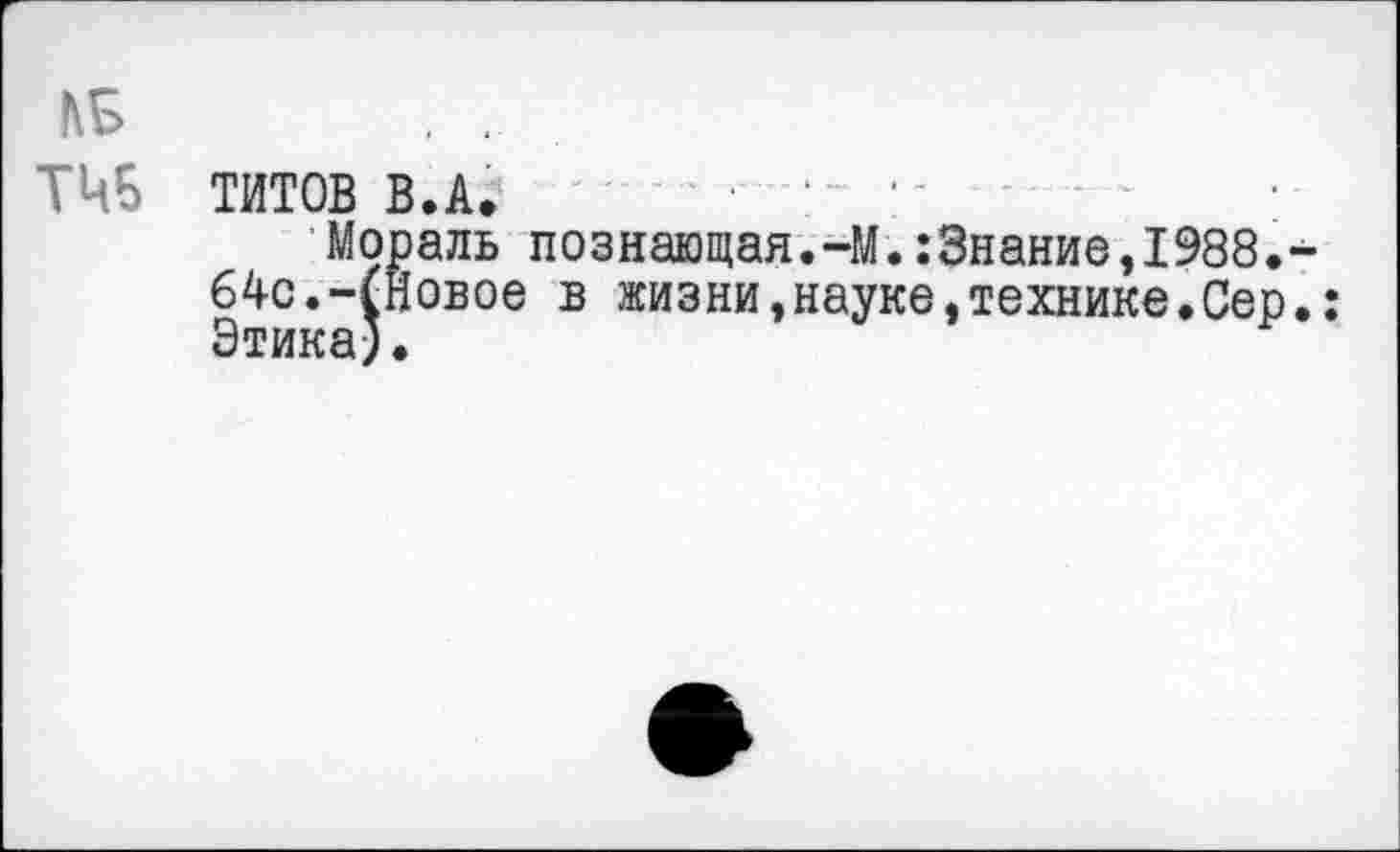 ﻿ТИТОВ В.А.
Мораль познающая.-М.:3нание,1988. 64с.-(Новое в жизни,науке,технике.Сер Этика).